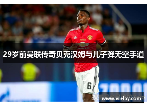 29岁前曼联传奇贝克汉姆与儿子弹无空手道